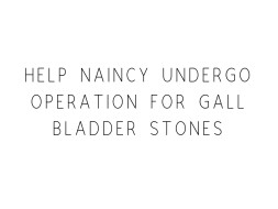 Help Naincy Undergo Operation For Gall Bladder Stones