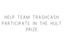 Help Team TrashCash Participate In The Hult Prize