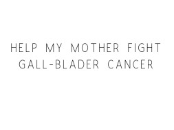 Help My Mother Fight Gall-Blader Cancer