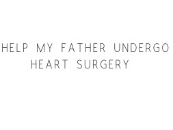 Help My Father Undergo Heart Surgery